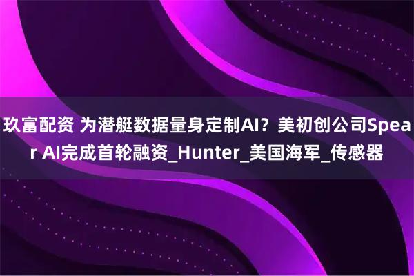 玖富配资 为潜艇数据量身定制AI？美初创公司Spear AI完成首轮融资_Hunter_美国海军_传感器