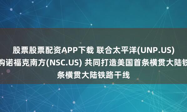 股票股票配资APP下载 联合太平洋(UNP.US)确认收购诺福克南方(NSC.US) 共同打造美国首条横贯大陆铁路干线