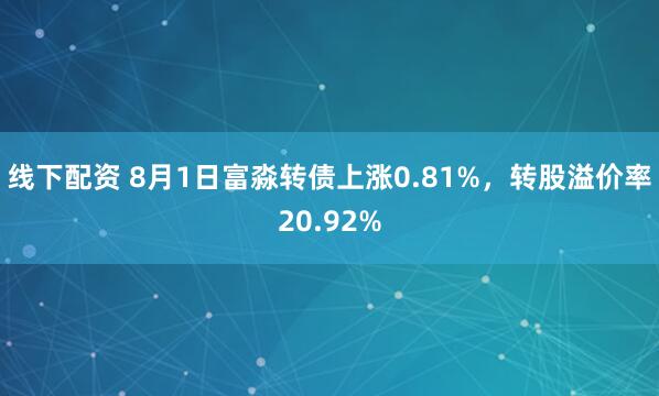 线下配资 8月1日富淼转债上涨0.81%，转股溢价率20.92%