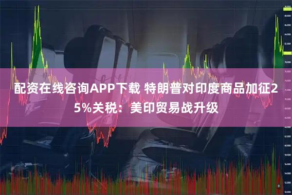 配资在线咨询APP下载 特朗普对印度商品加征25%关税:美印贸易战升级