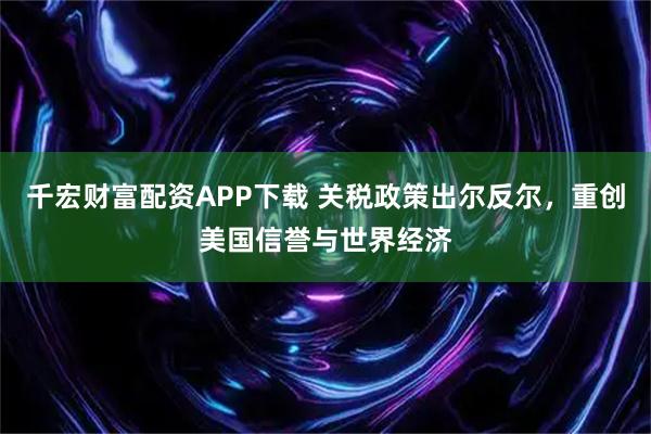 千宏财富配资APP下载 关税政策出尔反尔，重创美国信誉与世界经济