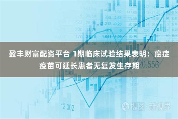 盈丰财富配资平台 1期临床试验结果表明：癌症疫苗可延长患者无复发生存期