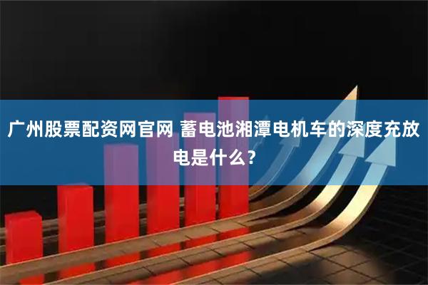 广州股票配资网官网 蓄电池湘潭电机车的深度充放电是什么？