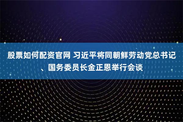 股票如何配资官网 习近平将同朝鲜劳动党总书记、国务委员长金正恩举行会谈