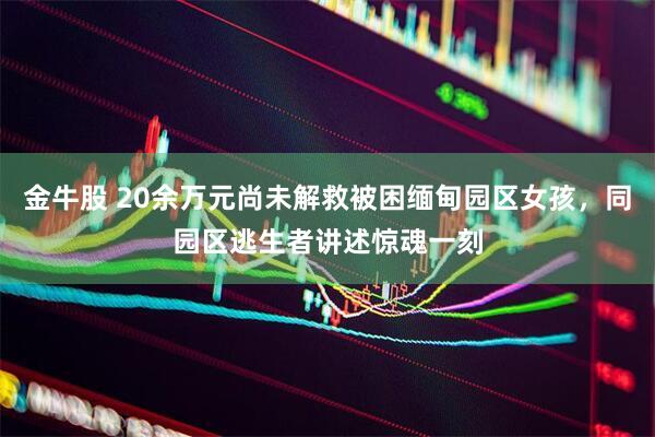 金牛股 20余万元尚未解救被困缅甸园区女孩，同园区逃生者讲述惊魂一刻