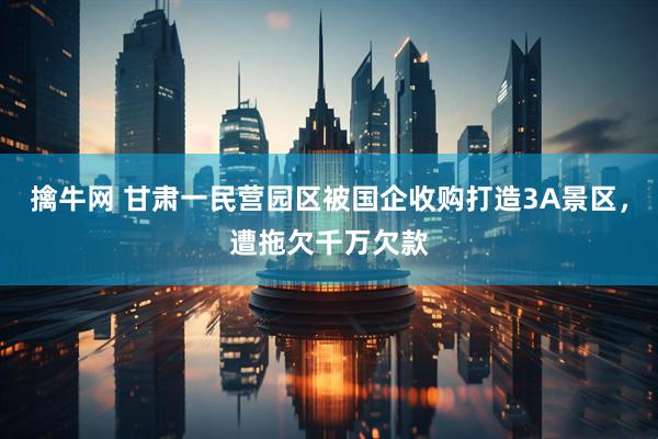 擒牛网 甘肃一民营园区被国企收购打造3A景区，遭拖欠千万欠款